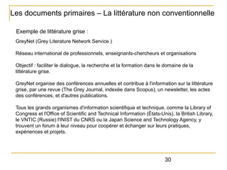 Les documents primaires – La littérature non conventionnelle
Exemple de littérature grise :
GreyNet (Grey Literature Network Service )
Réseau international de professionnels, enseignants-chercheurs et organisations
Objectif : faciliter le dialogue, la recherche et la formation dans le domaine de la
littérature grise.
GreyNet organise des conférences annuelles et contribue à l'information sur la littérature
grise, par une revue (The Grey Journal, indexée dans Scopus), un newsletter, les actes
des conférences, et d'autres publications.
Tous les grands organismes d'information scientifique et technique, comme la Library of
Congress et l'Office of Scientific and Technical Information (États-Unis), la British Library,
le VNTIC (Russie) l'INIST du CNRS ou la Japan Science and Technology Agency, y
trouvent un forum à leur niveau pour coopérer et échanger sur leurs pratiques,
expériences et projets.

30

 