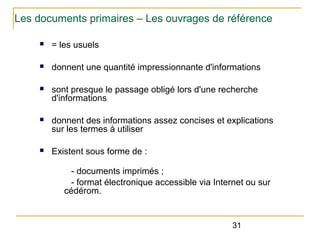 Les documents primaires – Les ouvrages de référence
n

= les usuels

n

donnent une quantité impressionnante d'informations

n

sont presque le passage obligé lors d'une recherche
d'informations

n

donnent des informations assez concises et explications
sur les termes à utiliser

n

Existent sous forme de :
- documents imprimés ;
- format électronique accessible via Internet ou sur
cédérom.

31

 