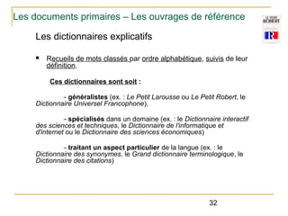 Les documents primaires – Les ouvrages de référence
Les dictionnaires explicatifs
n

Recueils de mots classés par ordre alphabétique, suivis de leur
définition.
Ces dictionnaires sont soit :

- généralistes (ex. : Le Petit Larousse ou Le Petit Robert, le
Dictionnaire Universel Francophone),
- spécialisés dans un domaine (ex. : le Dictionnaire interactif
des sciences et techniques, le Dictionnaire de l'informatique et
d'internet ou le Dictionnaire des sciences économiques)
- traitant un aspect particulier de la langue (ex. : le
Dictionnaire des synonymes, le Grand dictionnaire terminologique, le
Dictionnaire des citations)

32

 