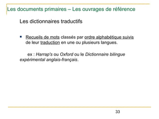 Les documents primaires – Les ouvrages de référence
Les dictionnaires traductifs
n

Recueils de mots classés par ordre alphabétique suivis
de leur traduction en une ou plusieurs langues.

ex : Harrap's ou Oxford ou le Dictionnaire bilingue
expérimental anglais-français.

33

 