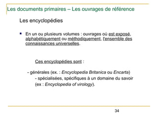 Les documents primaires – Les ouvrages de référence
Les encyclopédies
n

En un ou plusieurs volumes : ouvrages où est exposé,
alphabétiquement ou méthodiquement, l'ensemble des
connaissances universelles.

Ces encyclopédies sont :
- générales (ex. : Encyclopedia Britanica ou Encarta)
- spécialisées, spécifiques à un domaine du savoir
(ex : Encyclopedia of virology).

34

 