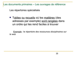 Les documents primaires – Les ouvrages de référence
Les répertoires spécialisés
n

Tables ou recueils où les matières (des
adresses par exemple) sont rangées dans
un ordre qui les rend faciles à trouver

Exemple : le répertoire des ressources disciplinaires sur
le web

35

 