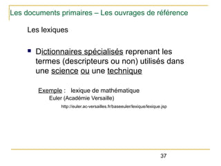 Les documents primaires – Les ouvrages de référence
Les lexiques
n

Dictionnaires spécialisés reprenant les
termes (descripteurs ou non) utilisés dans
une science ou une technique
Exemple : lexique de mathématique
Euler (Académie Versaille)
http://euler.ac-versailles.fr/baseeuler/lexique/lexique.jsp

37

 