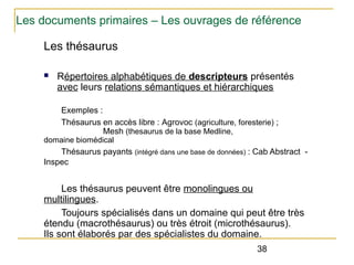 Les documents primaires – Les ouvrages de référence
Les thésaurus
n

Répertoires alphabétiques de descripteurs présentés
avec leurs relations sémantiques et hiérarchiques
Exemples :
Thésaurus en accès libre : Agrovoc (agriculture, foresterie) ;
Mesh (thesaurus de la base Medline,

domaine biomédical

Thésaurus payants (intégré dans une base de données) : Cab Abstract Inspec

Les thésaurus peuvent être monolingues ou
multilingues.
Toujours spécialisés dans un domaine qui peut être très
étendu (macrothésaurus) ou très étroit (microthésaurus).
Ils sont élaborés par des spécialistes du domaine.
38

 