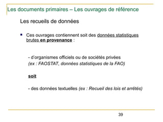 Les documents primaires – Les ouvrages de référence
Les recueils de données
n

Ces ouvrages contiennent soit des données statistiques
brutes en provenance :

- d’organismes officiels ou de sociétés privées
(ex : FAOSTAT, données statistiques de la FAO) 
soit
- des données textuelles (ex : Recueil des lois et arrêtés)

39

 