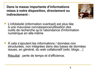 Dans la masse importante d’informations
mises à notre disposition, directement ou
indirectement :
n

L’infobésité (information overload) est plus liée
à une mauvaise connaissance/utilisation des
outils de recherche qu’à l’abondance d'information
numérique en elle-même

n

À cela s’ajoutent les informations / données non
structurées, non intégrées dans des bases de données
issues, en général, du web collaboratif (wiki, blogs…)
Résultat : perte de temps et d’efficience.

4

 