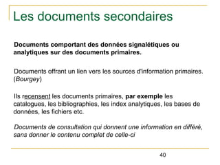 Les documents secondaires
Documents comportant des données signalétiques ou
analytiques sur des documents primaires.
Documents offrant un lien vers les sources d'information primaires.
(Bourgey)
Ils recensent les documents primaires, par exemple les
catalogues, les bibliographies, les index analytiques, les bases de
données, les fichiers etc.
Documents de consultation qui donnent une information en différé, 
sans donner le contenu complet de celle-ci
40

 