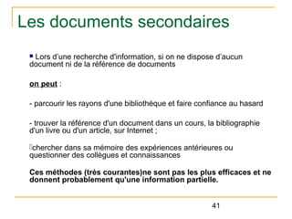 Les documents secondaires
Lors d’une recherche d'information, si on ne dispose d’aucun
document ni de la référence de documents
n

on peut :
- parcourir les rayons d'une bibliothèque et faire confiance au hasard
- trouver la référence d'un document dans un cours, la bibliographie
d'un livre ou d'un article, sur Internet ;
-chercher dans sa mémoire des expériences antérieures ou
questionner des collègues et connaissances
Ces méthodes (très courantes)ne sont pas les plus efficaces et ne
donnent probablement qu'une information partielle.
41

 