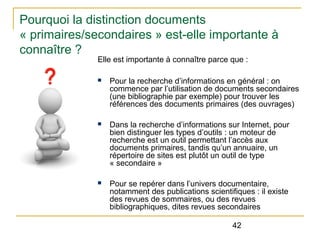 Pourquoi la distinction documents
« primaires/secondaires » est-elle importante à
connaître ?
Elle est importante à connaître parce que :
n

Pour la recherche d’informations en général : on
commence par l’utilisation de documents secondaires
(une bibliographie par exemple) pour trouver les
références des documents primaires (des ouvrages)

n

Dans la recherche d’informations sur Internet, pour
bien distinguer les types d’outils : un moteur de
recherche est un outil permettant l’accès aux
documents primaires, tandis qu’un annuaire, un
répertoire de sites est plutôt un outil de type
« secondaire »

n

Pour se repérer dans l’univers documentaire,
notamment des publications scientifiques : il existe
des revues de sommaires, ou des revues
bibliographiques, dites revues secondaires
42

 