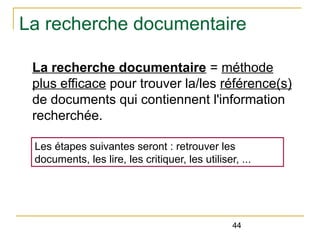 La recherche documentaire
La recherche documentaire = méthode
plus efficace pour trouver la/les référence(s)
de documents qui contiennent l'information
recherchée.
Les étapes suivantes seront : retrouver les
documents, les lire, les critiquer, les utiliser, ...

44

 
