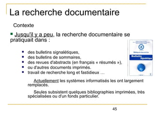 La recherche documentaire
Contexte

Jusqu'il y a peu, la recherche documentaire se
pratiquait dans :
n

n
n
n
n
n

des bulletins signalétiques,
des bulletins de sommaires,
des revues d'abstracts (en français « résumés »),
ou d'autres documents imprimés.
travail de recherche long et fastidieux …
Actuellement les systèmes informatisés les ont largement
remplacés.
Seules subsistent quelques bibliographies imprimées, très
spécialisées ou d'un fonds particulier.
45

 