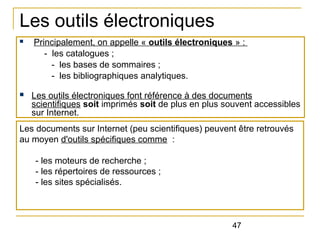 Les outils électroniques
n

n

Principalement, on appelle « outils électroniques » :
- les catalogues ;
- les bases de sommaires ;
- les bibliographiques analytiques.
Les outils électroniques font référence à des documents
scientifiques soit imprimés soit de plus en plus souvent accessibles
sur Internet.

Les documents sur Internet (peu scientifiques) peuvent être retrouvés
au moyen d'outils spécifiques comme :
- les moteurs de recherche ;
- les répertoires de ressources ;
- les sites spécialisés.

47

 