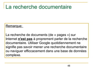La recherche documentaire

Remarque:
La recherche de documents (de « pages ») sur
Internet n'est pas à proprement parler de la recherche
documentaire. Utiliser Google quotidiennement ne
signifie pas savoir mener une recherche documentaire
ou naviguer efficcacement dans une base de données
complexe.
48

 