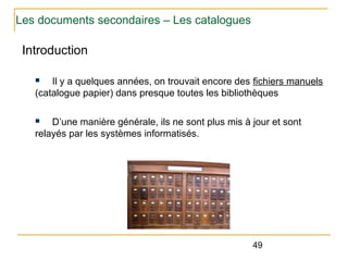 Les documents secondaires – Les catalogues

Introduction
Il y a quelques années, on trouvait encore des fichiers manuels
(catalogue papier) dans presque toutes les bibliothèques
n

D’une manière générale, ils ne sont plus mis à jour et sont
relayés par les systèmes informatisés.
n

49

 