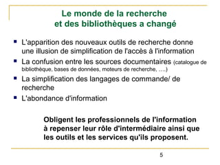 Le monde de la recherche
et des bibliothèques a changé
n

n

L'apparition des nouveaux outils de recherche donne
une illusion de simplification de l'accès à l'information
La confusion entre les sources documentaires (catalogue de
bibliothèque, bases de données, moteurs de recherche, ….)

n

n

La simplification des langages de commande/ de
recherche
L'abondance d'information
Obligent les professionnels de l'information
à repenser leur rôle d'intermédiaire ainsi que
les outils et les services qu'ils proposent.
5

 