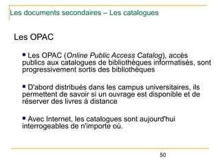 Les documents secondaires – Les catalogues

Les OPAC
Les OPAC (Online Public Access Catalog), accès
publics aux catalogues de bibliothèques informatisés, sont
progressivement sortis des bibliothèques
n

D'abord distribués dans les campus universitaires, ils
permettent de savoir si un ouvrage est disponible et de
réserver des livres à distance
n

Avec Internet, les catalogues sont aujourd'hui
interrogeables de n'importe où.
n

50

 