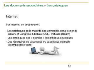 Les documents secondaires – Les catalogues

Internet
Sur Internet, on peut trouver :
- Les catalogues de la majorité des universités dans le monde
Library of Congress, Libellule (UCL), Virtuose (Uqam)
- Les catalogues des « grandes » bibliothèques publiques
- Des répertoires de catalogues ou catalogues collectifs
(exemple des Fsagx)

51

 