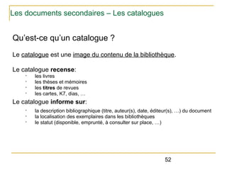 Les documents secondaires – Les catalogues

Qu’est-ce qu’un catalogue ?
Le catalogue est une image du contenu de la bibliothèque.
Le catalogue recense:
•
•
•
•

les livres
les thèses et mémoires
les titres de revues
les cartes, K7, dias, …

Le catalogue informe sur:
•
•
•

la description bibliographique (titre, auteur(s), date, éditeur(s), …) du document
la localisation des exemplaires dans les bibliothèques
le statut (disponible, emprunté, à consulter sur place, …)

52

 