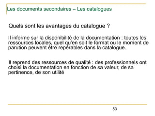 Les documents secondaires – Les catalogues

Quels sont les avantages du catalogue ?
Il informe sur la disponibilité de la documentation : toutes les
ressources locales, quel qu’en soit le format ou le moment de
parution peuvent être repérables dans la catalogue.
Il reprend des ressources de qualité : des professionnels ont
choisi la documentation en fonction de sa valeur, de sa
pertinence, de son utilité

53

 