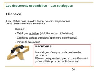 Les documents secondaires – Les catalogues

Définition
Liste, établie dans un ordre donné, de noms de personnes
ou de choses formant une collection
Il existe :
- Catalogue individuel (bibliothèque par bibliothèque)
- Catalogue partagé ou collectif (plusieurs bibliothèques)
- Portail de catalogues
IMPORTANT !!!
Le catalogue n'analyse pas le contenu des
documents !!
Même si quelques descripteurs ou matières sont
parfois utilisés pour décrire le document.
54

 