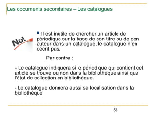 Les documents secondaires – Les catalogues

Il est inutile de chercher un article de
périodique sur la base de son titre ou de son
auteur dans un catalogue, le catalogue n’en
décrit pas.
n

Par contre :
- Le catalogue indiquera si le périodique qui contient cet
article se trouve ou non dans la bibliothèque ainsi que
l’état de collection en bibliothèque.
- Le catalogue donnera aussi sa localisation dans la
bibliothèque
56

 