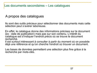 Les documents secondaires – Les catalogues

A propos des catalogues
Ils sont des outils précieux pour sélectionner des documents mais cette
sélection peut s’avérer laborieuse.
En effet, le catalogue donne des informations précises sur le document
(ex : date de publication) mais pas sur son contenu. L’intérêt du
catalogue est d’indiquer l’endroit précis où se trouve le document
recherché.
Il est surtout intéressant à consulter à partir du moment où on possède
déjà une référence et qu’on cherche l’endroit où trouver un document.
Les bases de données permettent une sélection plus fine grâce à la
recherche par mots-clés.

57

 