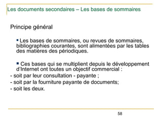 Les documents secondaires – Les bases de sommaires

Principe général
Les bases de sommaires, ou revues de sommaires,
bibliographies courantes, sont alimentées par les tables
des matières des périodiques.
n

Ces bases qui se multiplient depuis le développement
d’Internet ont toutes un objectif commercial :
- soit par leur consultation - payante ;
- soit par la fourniture payante de documents;
- soit les deux.
n

58

 