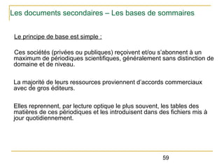 Les documents secondaires – Les bases de sommaires
Le principe de base est simple :
Ces sociétés (privées ou publiques) reçoivent et/ou s’abonnent à un
maximum de périodiques scientifiques, généralement sans distinction de
domaine et de niveau.
La majorité de leurs ressources proviennent d’accords commerciaux
avec de gros éditeurs.
Elles reprennent, par lecture optique le plus souvent, les tables des
matières de ces périodiques et les introduisent dans des fichiers mis à
jour quotidiennement.

59

 