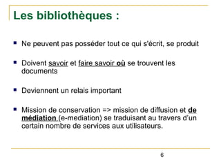 Les bibliothèques :
n

Ne peuvent pas posséder tout ce qui s'écrit, se produit

n

Doivent savoir et faire savoir où se trouvent les
documents

n

Deviennent un relais important

n

Mission de conservation => mission de diffusion et de
médiation (e-mediation) se traduisant au travers d’un
certain nombre de services aux utilisateurs.

6

 