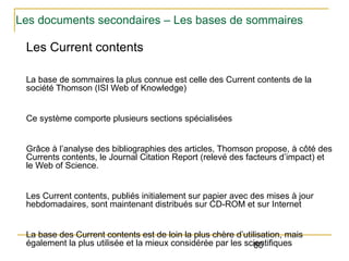 Les documents secondaires – Les bases de sommaires

Les Current contents
La base de sommaires la plus connue est celle des Current contents de la
société Thomson (ISI Web of Knowledge)
Ce système comporte plusieurs sections spécialisées
Grâce à l’analyse des bibliographies des articles, Thomson propose, à côté des
Currents contents, le Journal Citation Report (relevé des facteurs d’impact) et
le Web of Science.
Les Current contents, publiés initialement sur papier avec des mises à jour
hebdomadaires, sont maintenant distribués sur CD-ROM et sur Internet
La base des Current contents est de loin la plus chère d’utilisation, mais
également la plus utilisée et la mieux considérée par les scientifiques
60

 