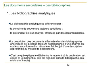 Les documents secondaires – Les bibliographies

1. Les bibliographies analytiques
n La

bibliographie analytique se différencie par :

- le domaine de couverture toujours spécifique ;
- la profondeur de leur analyse, effectuée par des documentalistes.
n La

description des documents effectuée dans les bibliographies
analytiques est presque toujours accompagnée d'une analyse du
contenu sous forme d’un résumé et fait l’objet d’une description
approfondie au moyen de descripteurs.

n C’est

ce qui explique le délai entre le moment où la publication est
éditée et le moment où elle est signalée dans la bibliographie (au
minimum 3 mois).
62

 