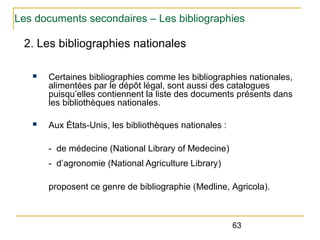Les documents secondaires – Les bibliographies

2. Les bibliographies nationales
n

Certaines bibliographies comme les bibliographies nationales,
alimentées par le dépôt légal, sont aussi des catalogues
puisqu’elles contiennent la liste des documents présents dans
les bibliothèques nationales.

n

Aux États-Unis, les bibliothèques nationales :
- de médecine (National Library of Medecine)
- d’agronomie (National Agriculture Library)
proposent ce genre de bibliographie (Medline, Agricola).

63

 