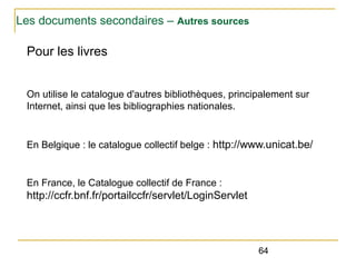 Les documents secondaires – Autres sources

Pour les livres
On utilise le catalogue d'autres bibliothèques, principalement sur
Internet, ainsi que les bibliographies nationales.

En Belgique : le catalogue collectif belge : http://www.unicat.be/

En France, le Catalogue collectif de France :

http://ccfr.bnf.fr/portailccfr/servlet/LoginServlet

64

 