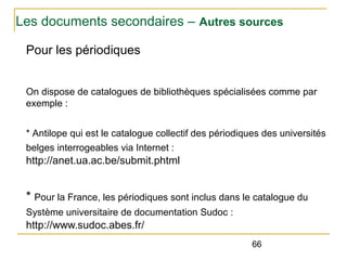 Les documents secondaires – Autres sources
Pour les périodiques
On dispose de catalogues de bibliothèques spécialisées comme par
exemple :
* Antilope qui est le catalogue collectif des périodiques des universités
belges interrogeables via Internet :

http://anet.ua.ac.be/submit.phtml

* Pour la France, les périodiques sont inclus dans le catalogue du
Système universitaire de documentation Sudoc :

http://www.sudoc.abes.fr/
66

 