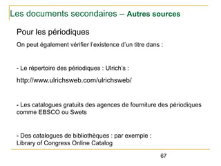 Les documents secondaires – Autres sources
Pour les périodiques
On peut également vérifier l’existence d’un titre dans :

- Le répertoire des périodiques : Ulrich’s :

http://www.ulrichsweb.com/ulrichsweb/

- Les catalogues gratuits des agences de fourniture des périodiques
comme EBSCO ou Swets

- Des catalogues de bibliothèques : par exemple :
Library of Congress Online Catalog
67

 