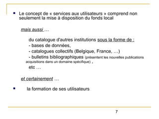 n

Le concept de « services aux utilisateurs » comprend non
seulement la mise à disposition du fonds local
mais aussi …
du catalogue d'autres institutions sous la forme de :
- bases de données,
- catalogues collectifs (Belgique, France, …)
- bulletins bibliographiques (présentent les nouvelles publications
acquisitions dans un domaine spécifique) ,
etc …
et certainement …

n

la formation de ses utilisateurs

7

 
