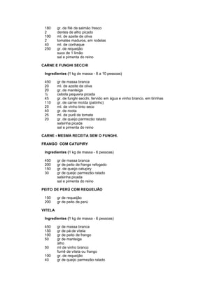 180
2
100
2
40
250

gr. de filé de salmão fresco
dentes de alho picado
ml. de azeite de oliva
tomates maduros, em rodelas
ml. de conhaque
gr. de requeijão
suco de 1 limão
sal e pimenta do reino

CARNE E FUNGHI SECCHI
Ingredientes (1 kg de massa - 8 a 10 pessoas)
450
20
20
½
45
110
25
40
25
20

gr de massa branca
ml. de azeite de oliva
gr. de manteiga
cebola pequena picada
gr. de funghi secchi, fervido em água e vinho branco, em tirinhas
gr. de carne moída (patinho)
ml. de vinho tinto seco
gr. de ricota
ml. de purê de tomate
gr. de queijo parmezão ralado
salsinha picada
sal e pimenta do reino

CARNE - MESMA RECEITA SEM O FUNGHI.
FRANGO COM CATUPIRY
Ingredientes (1 kg de massa - 6 pessoas)
450
200
150
30

gr de massa branca
gr de peito de frango refogado
gr. de queijo catupiry
gr de queijo parmezão ralado
salsinha picada
sal e pimenta do reino

PEITO DE PERÚ COM REQUEIJÃO
150
200

gr de requeijão
gr de peito de perú

VITELA
Ingredientes (1 kg de massa - 6 pessoas)
450
150
100
50
50
100
40

gr de massa branca
gr de pá de vitela
gr de peito de frango
gr de manteiga
alho
ml de vinho branco
fumê de vitela ou frango
gr. de requeijão
gr de queijo parmezão ralado

 