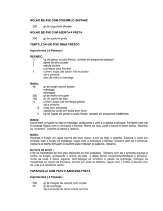 MOLHO DE AVE COM COGUMELO SHIITAKE
250

gr de cogumelo shiitake

MOLHO DE AVE COM AZEITONA PRETA
200

gr de azeitona preta

TORTELLONI DE FOIE GRAS FRESCO
Ingredientes ( 6 Pessoas )
RECHEIO:
½
kg de ganso ou pato fresco, cortado em pequenos pedaços
1
dente de alho picado
1
cebola picada
conhaque para flambar
1
colher ( sopa ) de bacon frito e picado
sal e pimenta
óleo de milho e manteiga
Molho:
40
300
100
½
12
½

gr de funghi porcini secchi
manteiga
conhaque
gr de molho ferrugem
ml de creme de leite
colher ( sopa ) de manteiga gelada
sal e pimenta
uvas sem sementes
cebolinha verde em anéis bem finos
kg de fígado de ganso ou pato fresco, cortado em pequenos medalhões

Massa:
Doure bem o fígado no óleo e manteiga, acrescente o alho e a cebola e refogue. Tempere com sal
e pimenta.Regue com o conhaque e flambe. Retire do fogo, junte o bacon e deixe esfriar. Recheie
os “tortelloni”, cozinhe al dente e reserve.
Molho:
Reidrate o funghi em água morna até ficar macio. Leve ao fogo e cozinhe. Escorra e corte em
tirinhas.Puxe o funghi na manteiga, regue com o conhaque e flambe.Tempere com sal e pimenta.
Adicione o molho ferrugem e cozinhe para mesclar os sabores. Reserve.
Na hora de servir :
Frite os medalhões de foie gras, deixando-os mal passados. Tempere com sal e pimenta Aqueça o
molho de funghi, acrescente o creme de leite e deixe ferver novamente.Retifique o tempero.
Junte as uvas e deixe aquecer bem.Aqueça os tortelloni e passe na manteiga. Coloque os
medalhões no centro da travessa, arrume em volta os totelloni, regue com o molho e decore com
as uvas e a cebolinha verde.
PAPARDELLE COM PATO E AZEITONA PRETA
Ingredientes ( 4 Pessoas )
500
50

gr de maigret de canard, com a pele
gr de manteiga
sal e pimenta do reino moída na hora

 