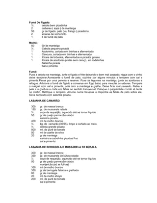Fumê De Fígado:
½
cebola bem picadinha
2
colheres ( sopa ) de manteiga
50
gr de fígado, pato ( ou frango ) picadinho
2
xícaras de vinho tinto
1
lt de fumê de pato
Molho:
50
½
1
1
1
1

Gr de manteiga
Cebola pequena picada
Abobrinha, cortada em tirinhas e aferventada
Cenoura, cortada em tirinhas e aferventada
Xícara de brócolos, aferventados e picados grosso
Xícara de azeitonas pretas sem caroço, em rodelinhas
Salsinha picada
Sal e pimenta

Fumê:
Puxe a cebola na manteiga, junte o fígado e frite deixando-o bem mal passado, regue com o vinho
deixe evaporar.Acrescente o fumê de pato, cozinhe por alguns minutos e tempere com sal e
pimenta.Passe por uma peneira e reserve. Puxe os legumes na manteiga, junte as azeitonas e
refogue. Adicione o fumê de fígado e conserve em fogo baixo para mesclar os sabores. Tempere
o maigret com sal e pimenta, unte com a manteiga e grelhe. Deixe ficar mal passado. Retire a
pele e a gordura e corte em fatias no sentido transversal. Coloque o pappardelle cozido al dente
no molho. Retifique o tempero. Arrume numa travessa e disponha as fatias de pato sobre ele.
Sirva decorado com salsinha picada.
LASANHA DE CAMARÃO
300
180
½
50
400
½
½
500
50
20

gr. de massa branca
gr. de mussarela ralada
copo de requeijão, aquecido até se tornar líquido
gr de queijo parmezão ralado
salsinha picada
ml de molho branco
kg. de camarão (30/35), limpo e cortado ao meio.
cebola grande picada
ml. de purê de tomate
ml de azeite de oliva
gr de manteiga
salsinha e cebolinha picadas fino
sal e pimenta

LASANHA DE BERINGELA E MUSSARELA DE BÚFALA
300
350
½
50
350
350
80
20
200

gr. de massa branca
gr. de mussarela de búfala ralada
copo de requeijão, aquecido até se tornar líquido
gr de queijo parmezão ralado
manjericão (só as folhas)
ml de molho branco
gr de beringela fatiada e grelhada
gr de manteiga
ml de molho shoyo
ml. de purê de tomate
sal e pimenta

 