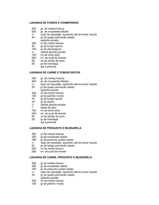 LASANHA DE FUNGHI E CHAMPIGNON
200
200
½
50
200
50
150
½
100
250
50
20

gr. de massa branca
gr. de mussarela fatiada
copo de requeijão, aquecido até se tornar líquido
gr de queijo parmezão ralado
salsinha picada
ml de molho branco
gr de funghi secchi
gr de champignon
cebola grande picada
ml de vinho tinto
ml. de purê de tomate
ml de azeite de oliva
gr de manteiga
sal e pimenta

LASANHA DE CARNE E FUNGHI SECCHI
200
200
½
50
200
100
70
25
½
1
100
500
50
20

gr. de massa branca
gr. de mussarela fatiada
copo de requeijão, aquecido até se tornar líquido
gr de queijo parmezão ralado
salsinha picada
ml de molho branco
gr de patinho moído
gr de funghi secchi
gr de bacon
cebola grande picada
dente de alho
ml de vinho tinto
ml. de purê de tomate
ml de azeite de oliva
gr de manteiga
sal e pimenta

LASANHA DE PRESUNTO E MUSSARELA
300
200
180
½
50
500
200

gr de massa branca
gr de mussarela ralada
gr de presunto cozido ralado
copo de requeijão, aquecido até se tornar líquido
gr de queijo parmezão ralado
ml de molho branco
ml. de purê de tomate

LASANHA DE CARNE, PRESUNTO E MUSSARELA
200
200
100
½
50
200
100

gr de massa branca
gr de mussarela ralada
gr de presunto cozido ralado
copo de requeijão, aquecido até se tornar líquido
gr de queijo parmezão ralado
salsinha picada
ml de molho branco
gr de patinho moído

 