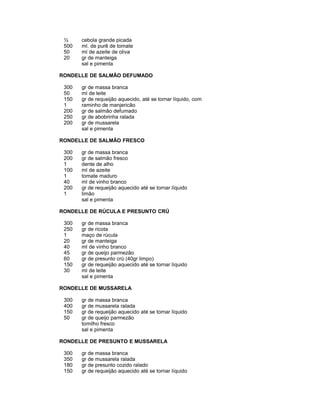 ½
500
50
20

cebola grande picada
ml. de purê de tomate
ml de azeite de oliva
gr de manteiga
sal e pimenta

RONDELLE DE SALMÃO DEFUMADO
300
50
150
1
200
250
200

gr de massa branca
ml de leite
gr de requeijão aquecido, até se tornar líquido, com
raminho de manjericão
gr de salmão defumado
gr de abobrinha ralada
gr de mussarela
sal e pimenta

RONDELLE DE SALMÃO FRESCO
300
200
1
100
1
40
200
1

gr de massa branca
gr de salmão fresco
dente de alho
ml de azeite
tomate maduro
ml de vinho branco
gr de requeijão aquecido até se tornar líquido
limão
sal e pimenta

RONDELLE DE RÚCULA E PRESUNTO CRÚ
300
250
1
20
40
45
60
150
30

gr de massa branca
gr de ricota
maço de rúcula
gr de manteiga
ml de vinho branco
gr de queijo parmezão
gr de presunto crú (40gr limpo)
gr de requeijão aquecido até se tornar líquido
ml de leite
sal e pimenta

RONDELLE DE MUSSARELA
300
400
150
50

gr de massa branca
gr de mussarela ralada
gr de requeijão aquecido até se tornar líquido
gr de queijo parmezão
tomilho fresco
sal e pimenta

RONDELLE DE PRESUNTO E MUSSARELA
300
350
180
150

gr de massa branca
gr de mussarela ralada
gr de presunto cozido ralado
gr de requeijão aquecido até se tornar líquido

 