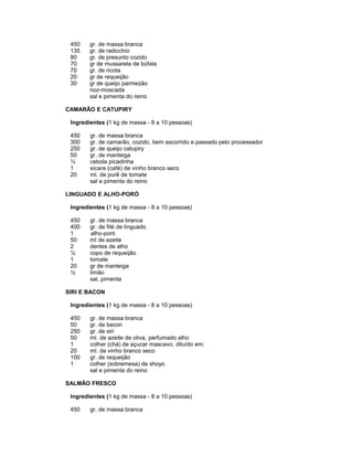 450
135
90
70
70
20
30

gr. de massa branca
gr. de radicchio
gr. de presunto cozido
gr de mussarela de búfala
gr. de ricota
gr de requeijão
gr de queijo parmezão
noz-moscada
sal e pimenta do reino

CAMARÃO E CATUPIRY
Ingredientes (1 kg de massa - 8 a 10 pessoas)
450
300
250
50
¼
1
20

gr. de massa branca
gr. de camarão, cozido, bem escorrido e passado pelo processador
gr. de queijo catupiry
gr. de manteiga
cebola picadinha
xicara (café) de vinho branco seco
ml. de purê de tomate
sal e pimenta do reino

LINGUADO E ALHO-PORÓ
Ingredientes (1 kg de massa - 8 a 10 pessoas)
450
400
1
50
2
½
1
20
½

gr. de massa branca
gr. de filé de linguado
alho-poró
ml de azeite
dentes de alho
copo de requeijão
tomate
gr de manteiga
limão
sal, pimenta

SIRI E BACON
Ingredientes (1 kg de massa - 8 a 10 pessoas)
450
50
250
50
1
20
100
1

gr. de massa branca
gr. de bacon
gr. de siri
ml. de azeite de oliva, perfumado alho
colher (chá) de açucar mascavo, diluído em:
ml. de vinho branco seco
gr. de requeijão
colher (sobremesa) de shoyo
sal e pimenta do reino

SALMÃO FRESCO
Ingredientes (1 kg de massa - 8 a 10 pessoas)
450

gr. de massa branca

 