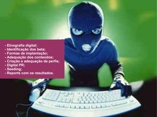 - Etnografia digital; - Identificação dos beta; - Formas de implantação; - Adequação dos conteúdos; - Criação e adequação de perfis; - Digital PR; - Seeding; - Reports com os resultados. 