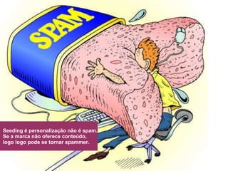 Seeding é personalização não é spam.  Se a marca não oferece conteúdo, logo logo pode se tornar spammer. 