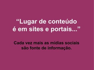“ Lugar de conteúdo é em sites e portais...” Cada vez mais as mídias sociais são fonte de informação. 