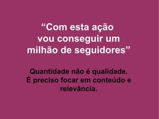 “ Com esta ação  vou conseguir um milhão de seguidores” Quantidade não é qualidade. É preciso focar em conteúdo e relevância. 