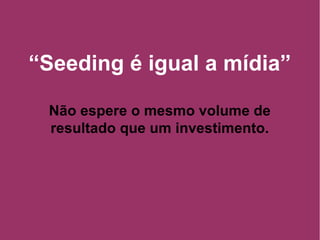 “ Seeding é igual a mídia” Não espere o mesmo volume de resultado que um investimento. 