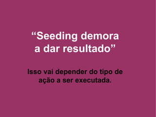 “ Seeding demora a dar resultado” Isso vai depender do tipo de ação a ser executada. 