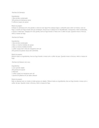 -Recheio de Damasco
Ingredientes
1 lata de leite condensado
100 gramas de damascos secos
4 colheres (sopa) de açúcar
Modo de preparo
Coloque os damascos em uma panela e cubra-os com água fria (coloque água o suficiente para cobrir os frutos). Leve ao
fogo e cozinhe em fogo brando até que amoleçam. Escorra-os e coloque-os no liquidificador. Acrescente o leite condensado,
o açúcar e bata bem. Despeje em uma panela, leve ao fogo brando e mexa com a colher de pau. Quando iniciar a fervura,
retire a massa do fogo.
-Recheio de Passas
Ingredientes
1 lata de leite condensado
1 lata ( a mesma medida) de açúcar
1 lata (a mesma medida) de leite
1 colher (sopa) bem cheia de margarina sem sal
250 gramas de passas secas sem sementes
Modo de preparo
Misture todos os ingredientes, leve ao fogo brando e mexa com a colher de pau. Quando iniciar a fervura, retire a massa do
fogo.
-Recheio de Abacaxi com coco
Ingredientes
1 coco grande ralado
350 gramas de açúcar
2 abacaxis
1 colher (sopa) de margarina sem sal
1 pacote de gelatina em pó sabor abacaxi
Modo de preparo
Rale os abacaxis sem os miolos no lado grosso do ralador. Misture todos os ingredientes, leve ao fogo brando e mexa com a
colher de pau. Quando iniciar a fervura, retire a massa do fogo.
 