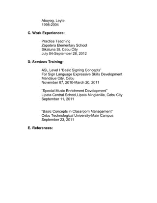 Abuyog, Leyte
        1998-2004

C. Work Experiences:

        Practice Teaching
        Zapatera Elementary School
        Sikatuna St. Cebu City
        July 04-September 28, 2012

D. Services Training:

        ASL Level I “Basic Signing Concepts”
        For Sign Language Expressive Skills Development
        Mandaue City, Cebu
        November 07, 2010-March 20, 2011

        “Special Music Enrichment Development”
        Lipata Central School,Lipata Minglanilla, Cebu City
        September 11, 2011


        “Basic Concepts in Classroom Management”
        Cebu Technological University-Main Campus
        September 23, 2011

E. References:
 